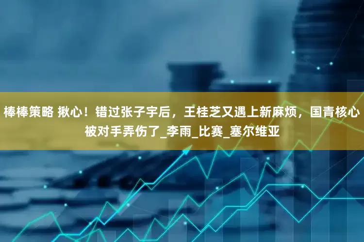 棒棒策略 揪心！错过张子宇后，王桂芝又遇上新麻烦，国青核心被对手弄伤了_李雨_比赛_塞尔维亚