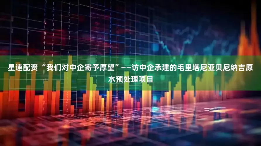 星速配资 “我们对中企寄予厚望”——访中企承建的毛里塔尼亚贝尼纳吉原水预处理项目