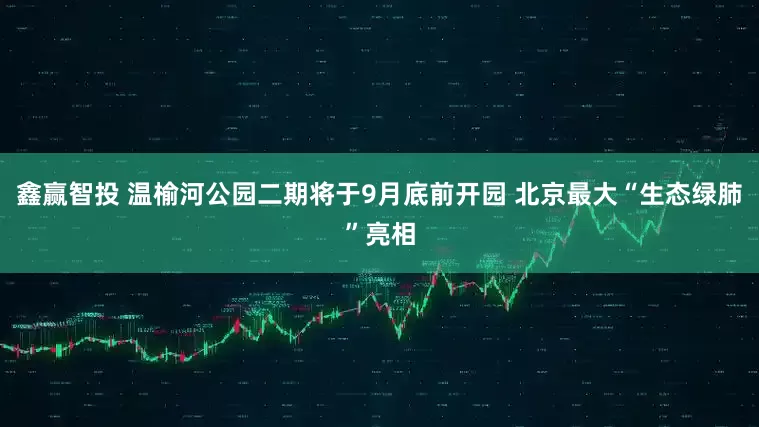 鑫赢智投 温榆河公园二期将于9月底前开园 北京最大“生态绿肺”亮相