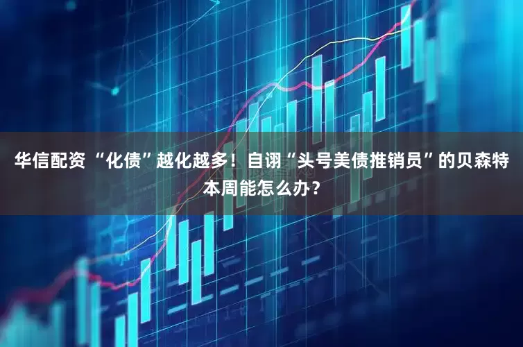 华信配资 “化债”越化越多！自诩“头号美债推销员”的贝森特本周能怎么办？