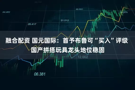 融合配资 国元国际：首予布鲁可“买入”评级 国产拼搭玩具龙头地位稳固
