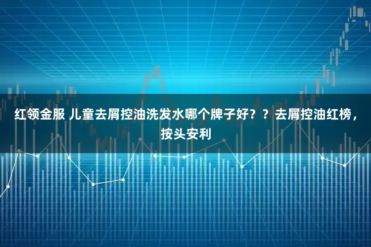 红领金服 儿童去屑控油洗发水哪个牌子好？？去屑控油红榜，按头安利