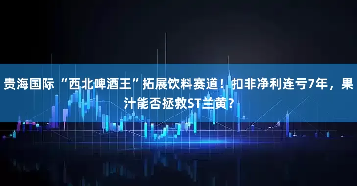 贵海国际 “西北啤酒王”拓展饮料赛道！扣非净利连亏7年，果汁能否拯救ST兰黄？