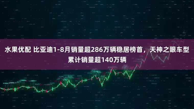 水果优配 比亚迪1-8月销量超286万辆稳居榜首，天神之眼车型累计销量超140万辆