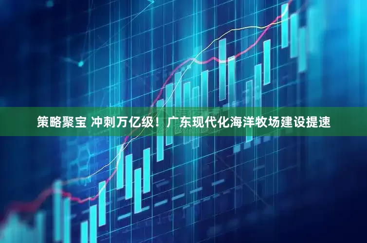 策略聚宝 冲刺万亿级！广东现代化海洋牧场建设提速