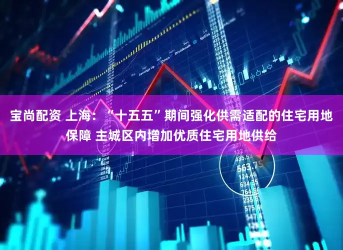 宝尚配资 上海：“十五五”期间强化供需适配的住宅用地保障 主城区内增加优质住宅用地供给